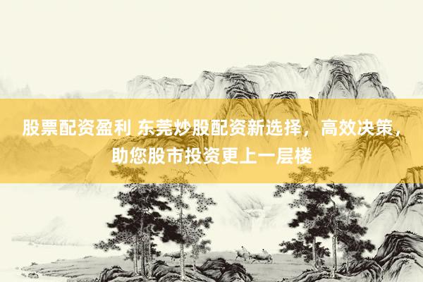 股票配资盈利 东莞炒股配资新选择，高效决策，助您股市投资更上一层楼