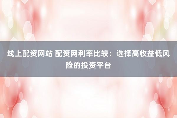 线上配资网站 配资网利率比较：选择高收益低风险的投资平台