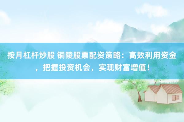 按月杠杆炒股 铜陵股票配资策略：高效利用资金，把握投资机会，实现财富增值！