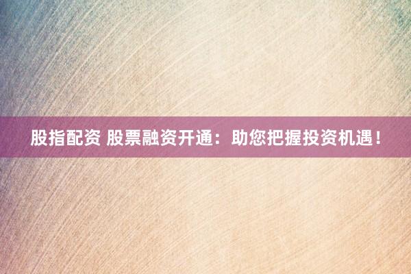 股指配资 股票融资开通：助您把握投资机遇！