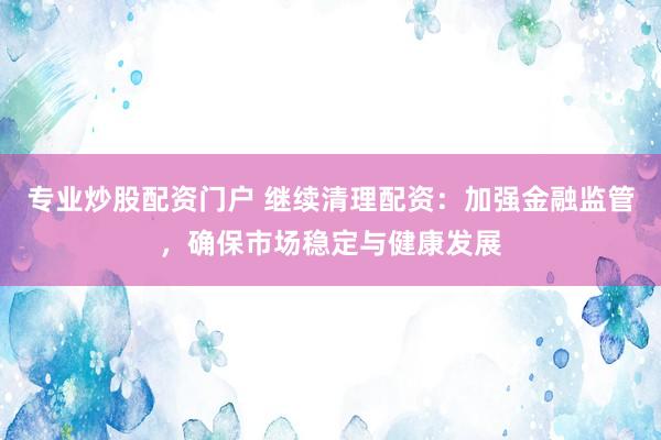 专业炒股配资门户 继续清理配资：加强金融监管，确保市场稳定与健康发展