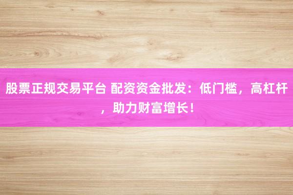 股票正规交易平台 配资资金批发：低门槛，高杠杆，助力财富增长！