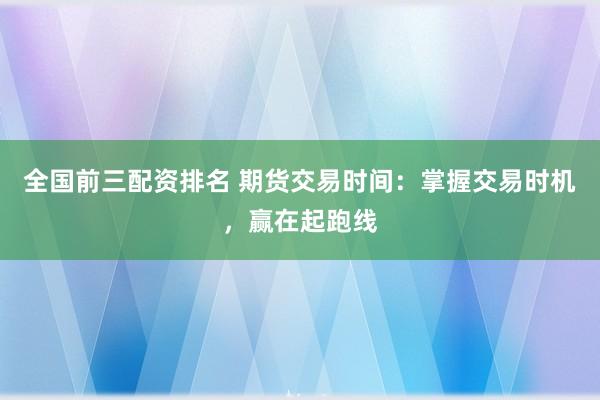 全国前三配资排名 期货交易时间：掌握交易时机，赢在起跑线