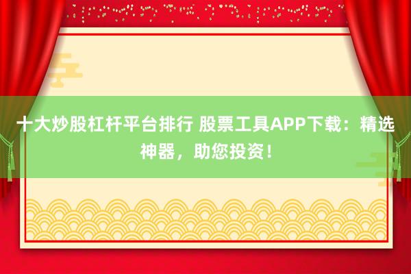 十大炒股杠杆平台排行 股票工具APP下载：精选神器，助您投资！