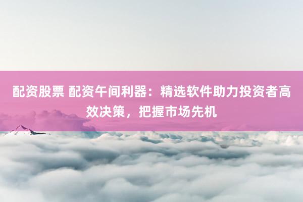 配资股票 配资午间利器：精选软件助力投资者高效决策，把握市场先机