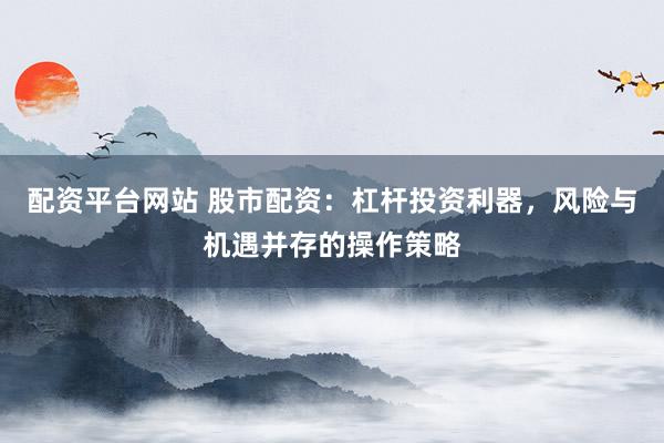配资平台网站 股市配资：杠杆投资利器，风险与机遇并存的操作策略