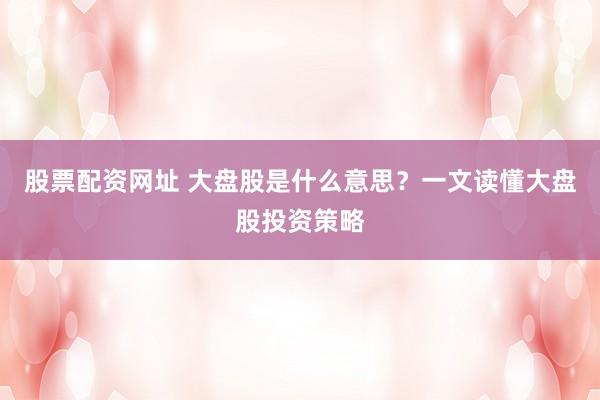 股票配资网址 大盘股是什么意思？一文读懂大盘股投资策略