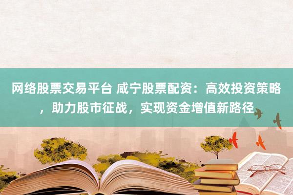 网络股票交易平台 咸宁股票配资：高效投资策略，助力股市征战，实现资金增值新路径