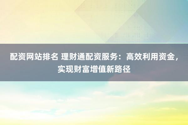 配资网站排名 理财通配资服务：高效利用资金，实现财富增值新路径