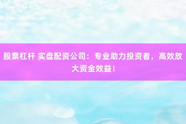 股票杠杆 实盘配资公司：专业助力投资者，高效放大资金效益！