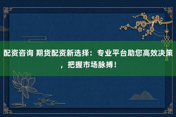 配资咨询 期货配资新选择：专业平台助您高效决策，把握市场脉搏！
