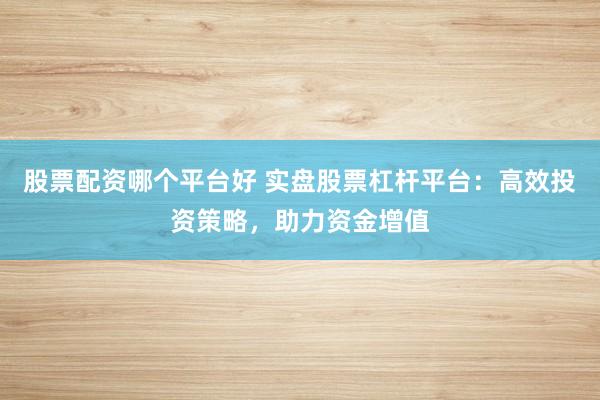 股票配资哪个平台好 实盘股票杠杆平台：高效投资策略，助力资金增值