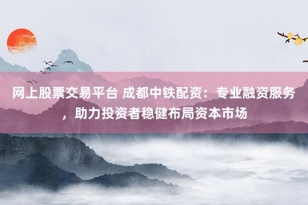 网上股票交易平台 成都中铁配资：专业融资服务，助力投资者稳健布局资本市场