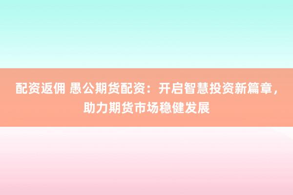 配资返佣 愚公期货配资：开启智慧投资新篇章，助力期货市场稳健发展