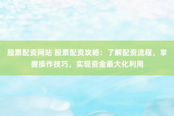 股票配资网站 股票配资攻略：了解配资流程，掌握操作技巧，实现资金最大化利用