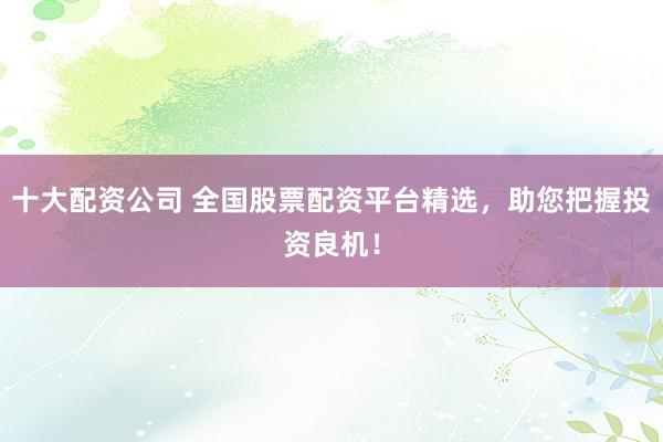 十大配资公司 全国股票配资平台精选，助您把握投资良机！