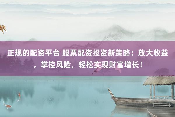 正规的配资平台 股票配资投资新策略：放大收益，掌控风险，轻松实现财富增长！