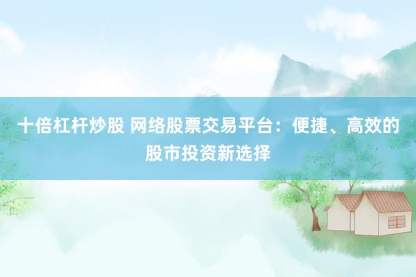 十倍杠杆炒股 网络股票交易平台：便捷、高效的股市投资新选择
