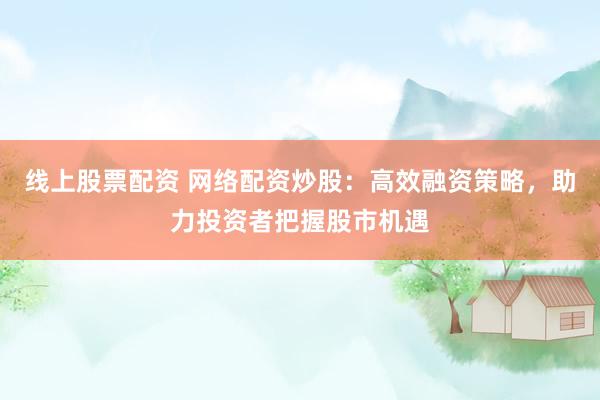 线上股票配资 网络配资炒股：高效融资策略，助力投资者把握股市机遇
