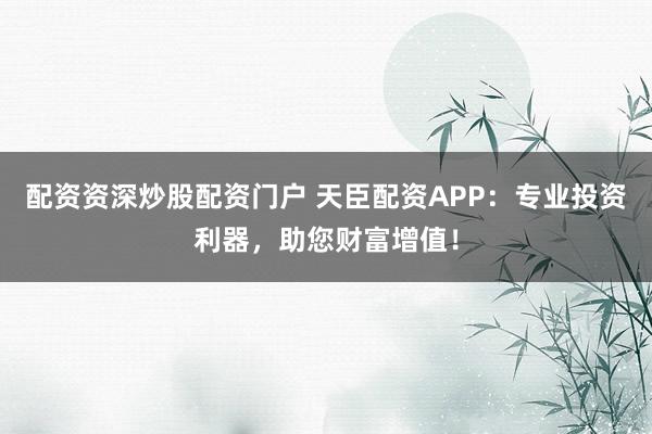 配资资深炒股配资门户 天臣配资APP：专业投资利器，助您财富增值！