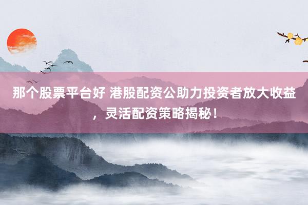 那个股票平台好 港股配资公助力投资者放大收益，灵活配资策略揭秘！