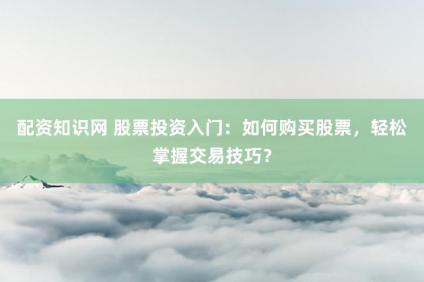 配资知识网 股票投资入门：如何购买股票，轻松掌握交易技巧？