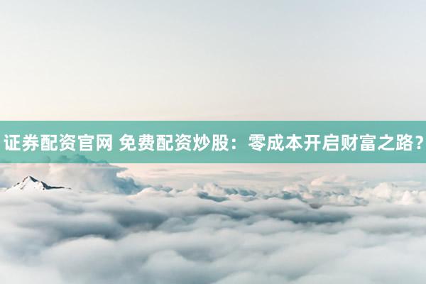 证券配资官网 免费配资炒股：零成本开启财富之路？