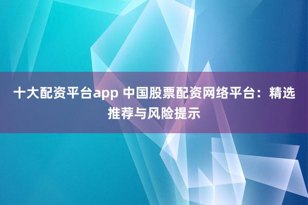 十大配资平台app 中国股票配资网络平台：精选推荐与风险提示
