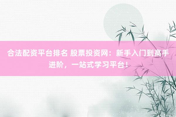 合法配资平台排名 股票投资网：新手入门到高手进阶，一站式学习平台！