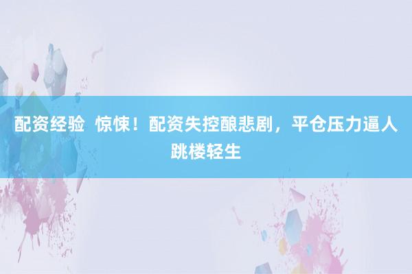 配资经验  惊悚！配资失控酿悲剧，平仓压力逼人跳楼轻生