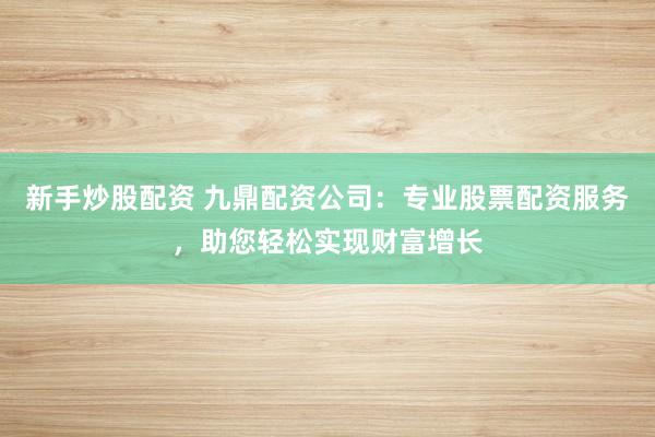 新手炒股配资 九鼎配资公司：专业股票配资服务，助您轻松实现财富增长