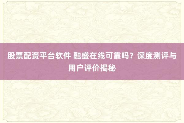 股票配资平台软件 融盛在线可靠吗？深度测评与用户评价揭秘