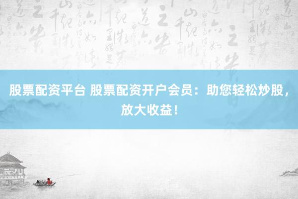 股票配资平台 股票配资开户会员：助您轻松炒股，放大收益！