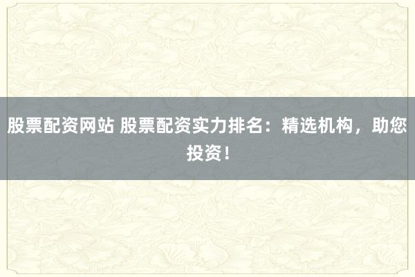 股票配资网站 股票配资实力排名：精选机构，助您投资！