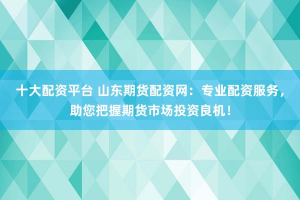 十大配资平台 山东期货配资网:专业配资服务,助您把握期货市场投资良机!