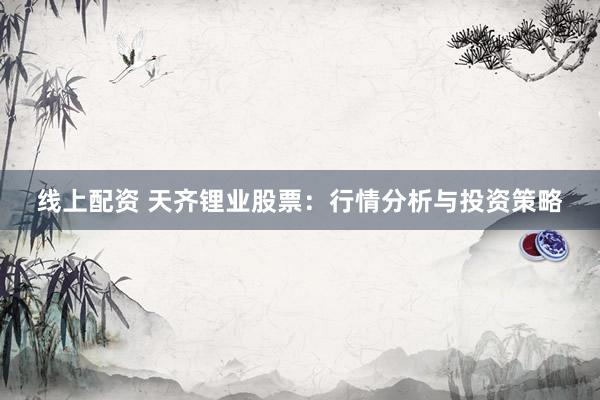 线上配资 天齐锂业股票:行情分析与投资策略