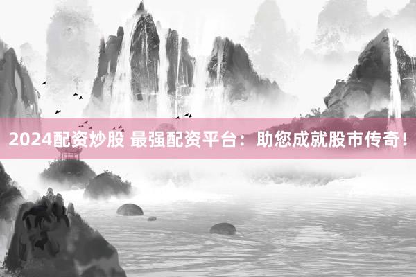 2024配资炒股 最强配资平台：助您成就股市传奇！