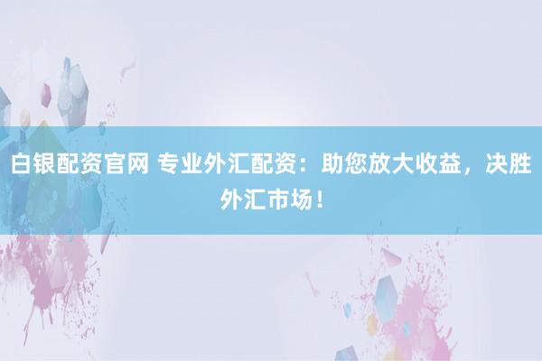 白银配资官网 专业外汇配资：助您放大收益，决胜外汇市场！