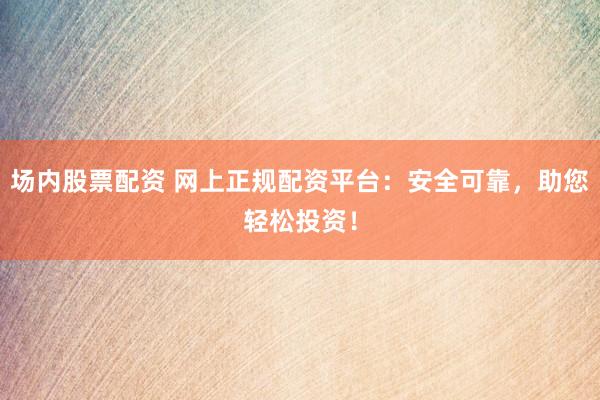 场内股票配资 网上正规配资平台:安全可靠,助您轻松投资!