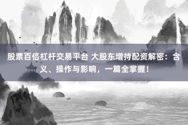 股票百倍杠杆交易平台 大股东增持配资解密:含义、操作与影响,一篇全掌握!
