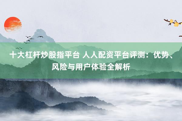 十大杠杆炒股指平台 人人配资平台评测:优势、风险与用户体验全解析
