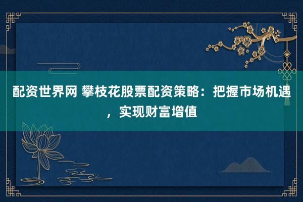 配资世界网 攀枝花股票配资策略:把握市场机遇,实现财富增值