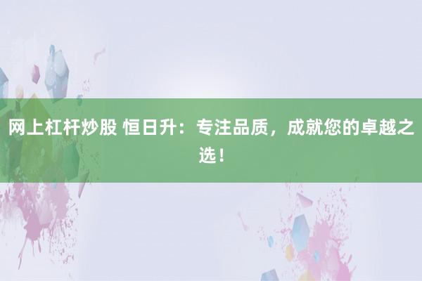 网上杠杆炒股 恒日升:专注品质,成就您的卓越之选!