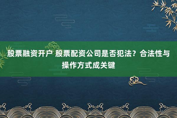 股票融资开户 股票配资公司是否犯法？合法性与操作方式成关键