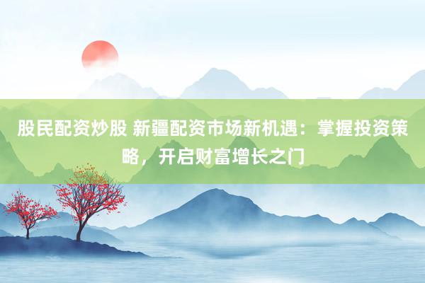 股民配资炒股 新疆配资市场新机遇：掌握投资策略，开启财富增长之门