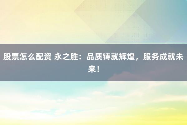 股票怎么配资 永之胜：品质铸就辉煌，服务成就未来！