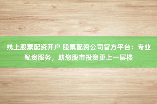 线上股票配资开户 股票配资公司官方平台:专业配资服务,助您股市投资更上一层楼