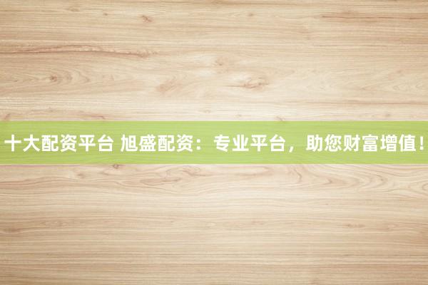 十大配资平台 旭盛配资：专业平台，助您财富增值！