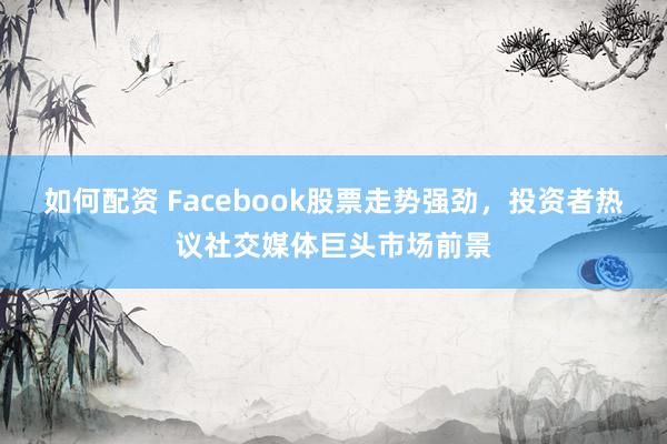 如何配资 Facebook股票走势强劲,投资者热议社交媒体巨头市场前景