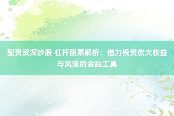 配资资深炒股 杠杆股票解析:借力投资放大收益与风险的金融工具